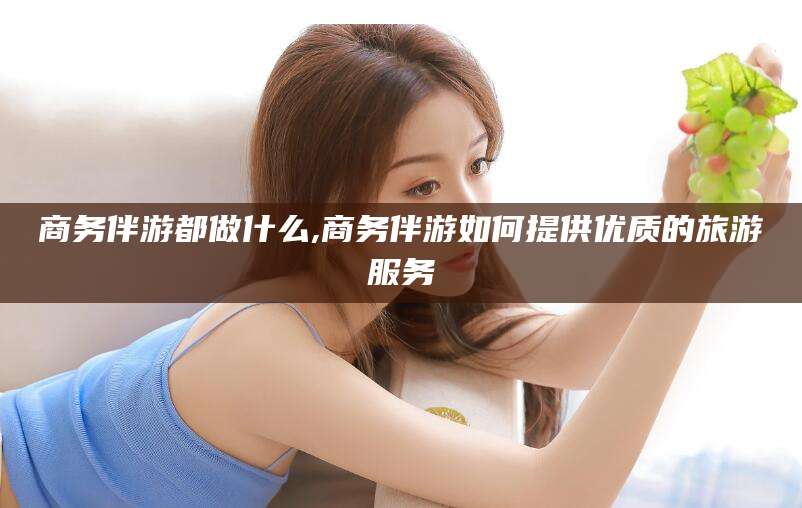 和田商务伴游都做什么,商务伴游如何提供优质的旅游服务