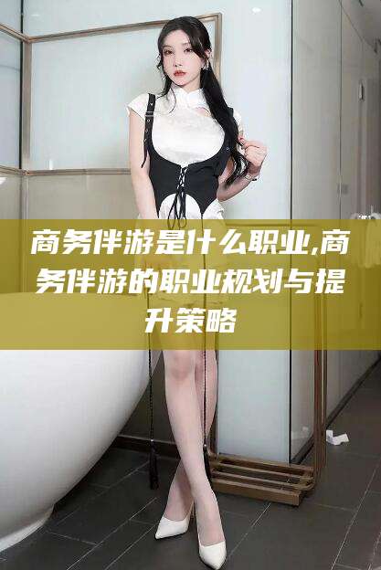 和田商务伴游是什么职业,商务伴游的职业规划与提升策略