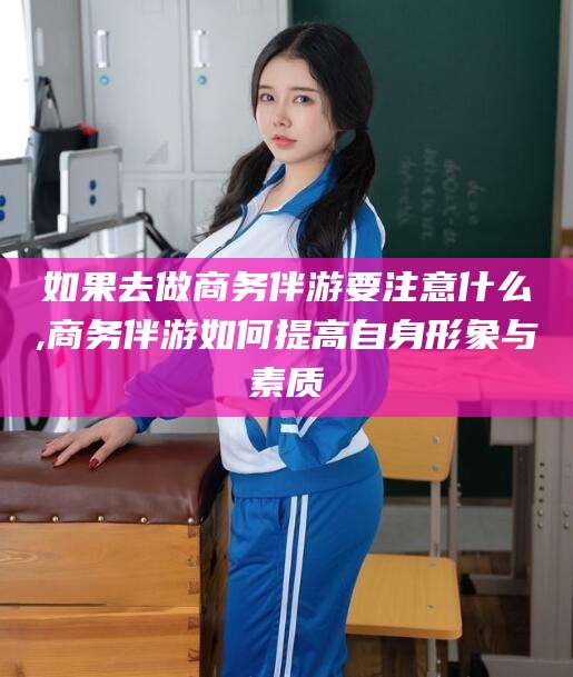 和田如果去做商务伴游要注意什么,商务伴游如何提高自身形象与素质