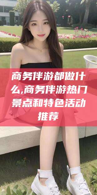 和田商务伴游都做什么,商务伴游热门景点和特色活动推荐