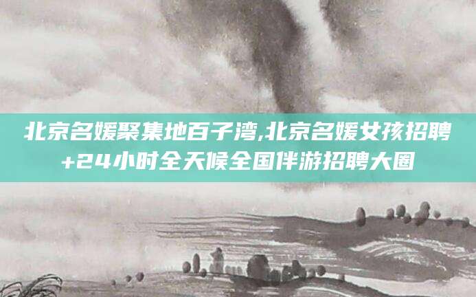 和田北京名媛聚集地百子湾,北京名媛女孩招聘+24小时全天候全国伴游招聘大圈