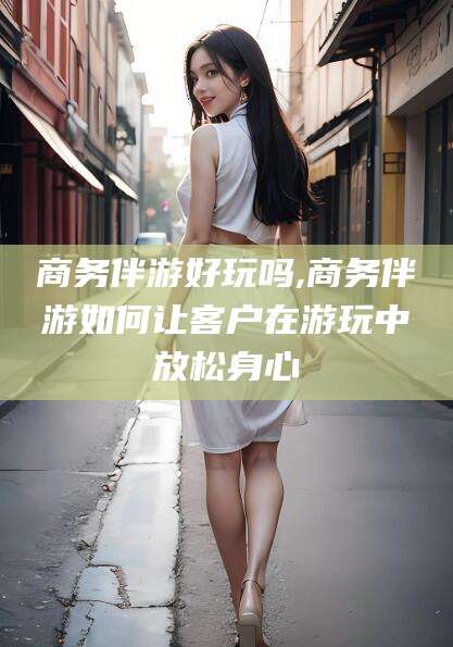 和田商务伴游好玩吗,商务伴游如何让客户在游玩中放松身心