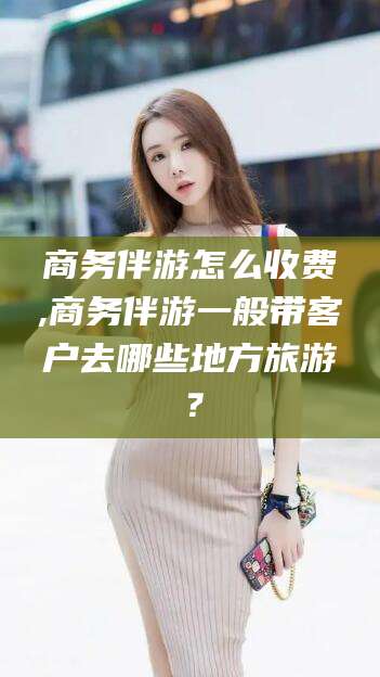 和田商务伴游怎么收费,商务伴游一般带客户去哪些地方旅游？