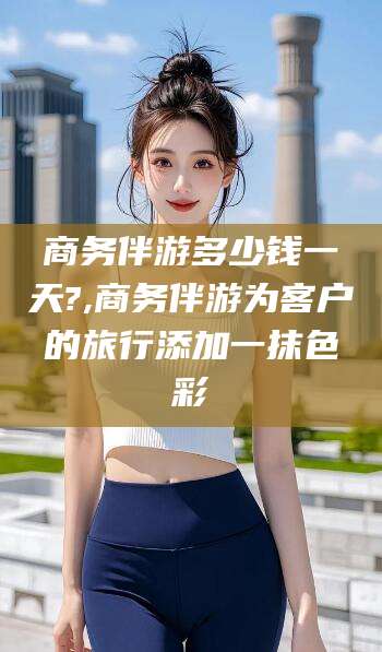 和田商务伴游多少钱一天?,商务伴游为客户的旅行添加一抹色彩