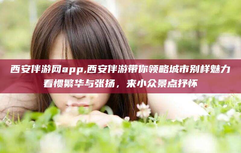 和田西安伴游网app,西安伴游带你领略城市别样魅力看惯繁华与张扬，来小众景点抒怀