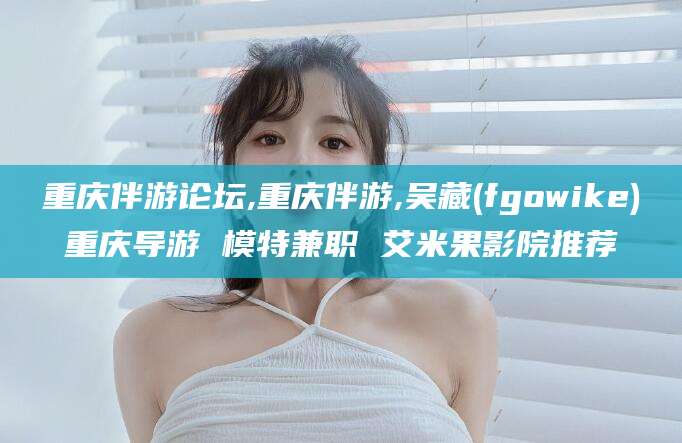 和田重庆伴游论坛,重庆伴游,吴藏(fgowike)重庆导游 模特兼职 艾米果影院推荐