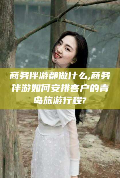 和田商务伴游都做什么,商务伴游如何安排客户的青岛旅游行程?