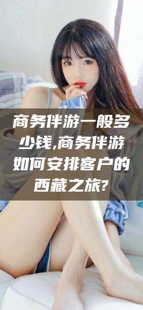 和田商务伴游一般多少钱,商务伴游如何安排客户的西藏之旅?