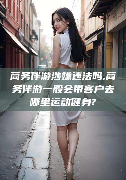 和田商务伴游涉嫌违法吗,商务伴游一般会带客户去哪里运动健身?