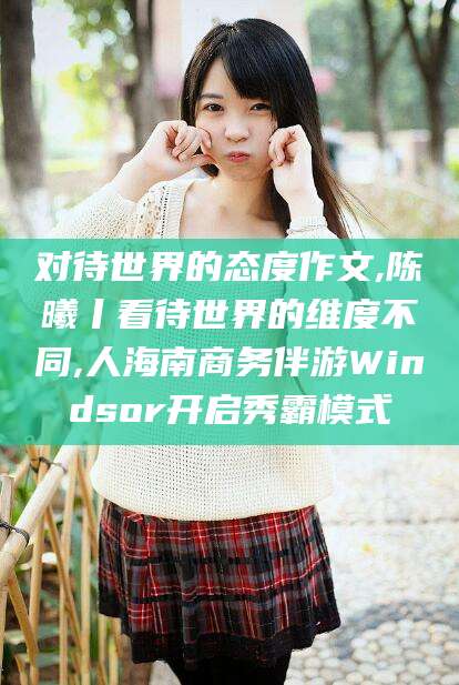 和田对待世界的态度作文,陈曦丨看待世界的维度不同,人海南商务伴游Windsor开启秀霸模式