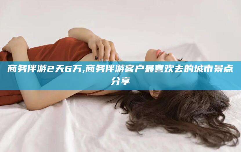 和田商务伴游2天6万,商务伴游客户最喜欢去的城市景点分享