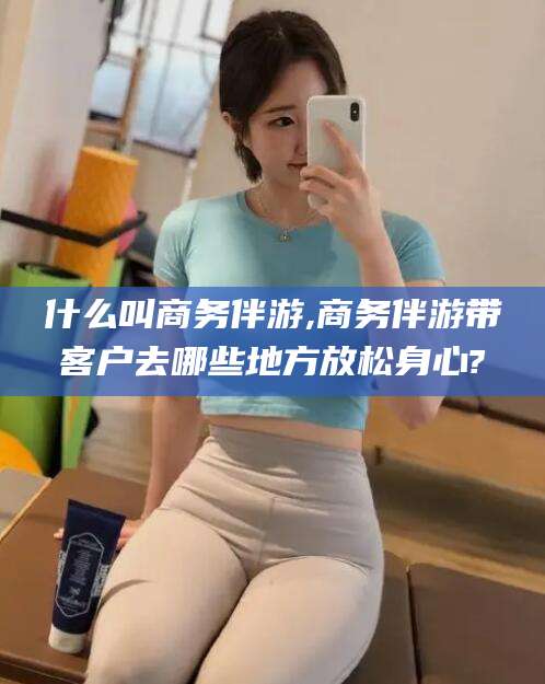 和田什么叫商务伴游,商务伴游带客户去哪些地方放松身心?