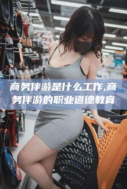 和田商务伴游是什么工作,商务伴游的职业道德教育