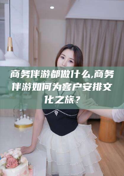 和田商务伴游都做什么,商务伴游如何为客户安排文化之旅？