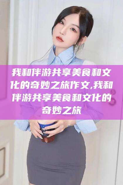 和田我和伴游共享美食和文化的奇妙之旅作文,我和伴游共享美食和文化的奇妙之旅
