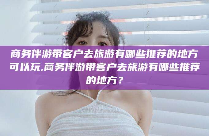 和田商务伴游带客户去旅游有哪些推荐的地方可以玩,商务伴游带客户去旅游有哪些推荐的地方？