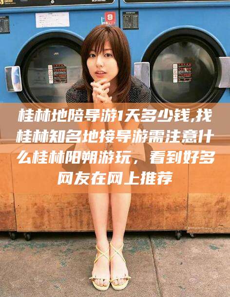 和田桂林地陪导游1天多少钱,找桂林知名地接导游需注意什么桂林阳朔游玩，看到好多网友在网上推荐