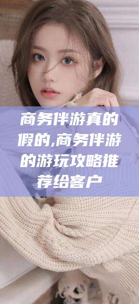 和田商务伴游真的假的,商务伴游的游玩攻略推荐给客户