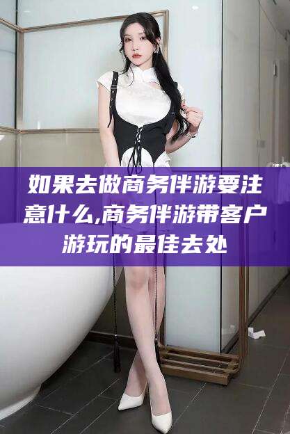 和田如果去做商务伴游要注意什么,商务伴游带客户游玩的最佳去处