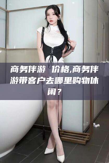 和田商务伴游 价格,商务伴游带客户去哪里购物休闲？