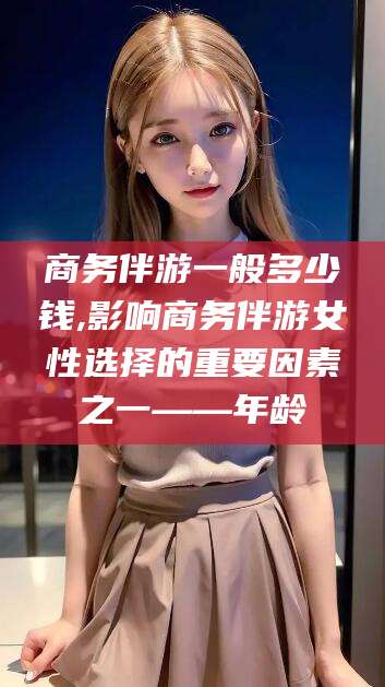 和田商务伴游一般多少钱,影响商务伴游女性选择的重要因素之一——年龄