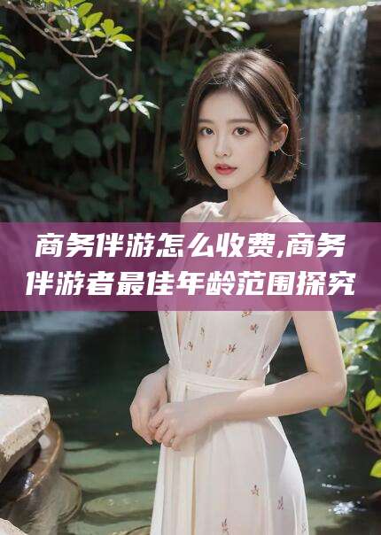 和田商务伴游怎么收费,商务伴游者最佳年龄范围探究