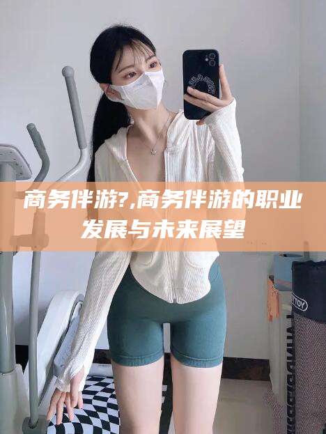 和田商务伴游?,商务伴游的职业发展与未来展望