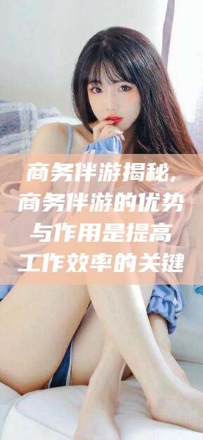 和田商务伴游揭秘,商务伴游的优势与作用是提高工作效率的关键