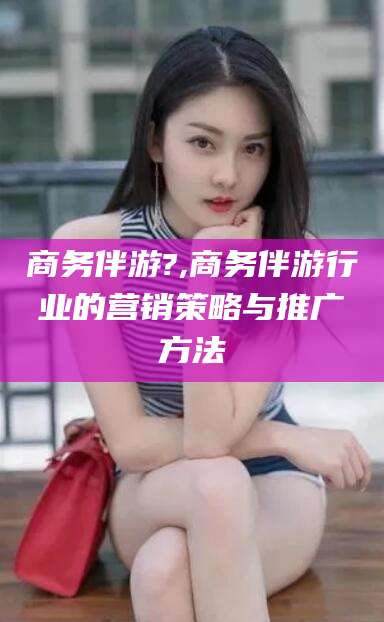 和田商务伴游?,商务伴游行业的营销策略与推广方法