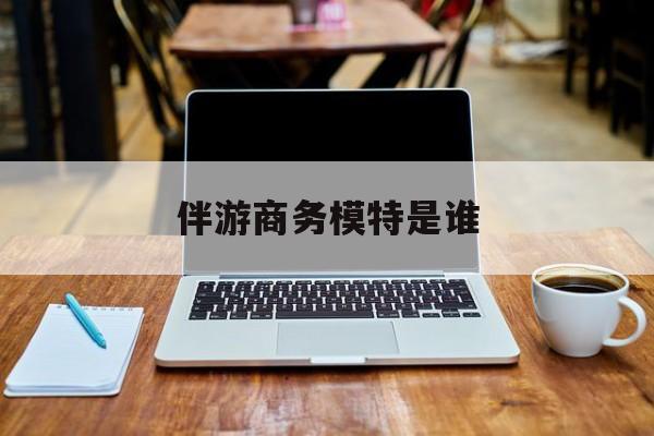 伴游商务模特是谁啊最新资讯（谁能告诉我哪里有和田伴游商务模特是谁？）